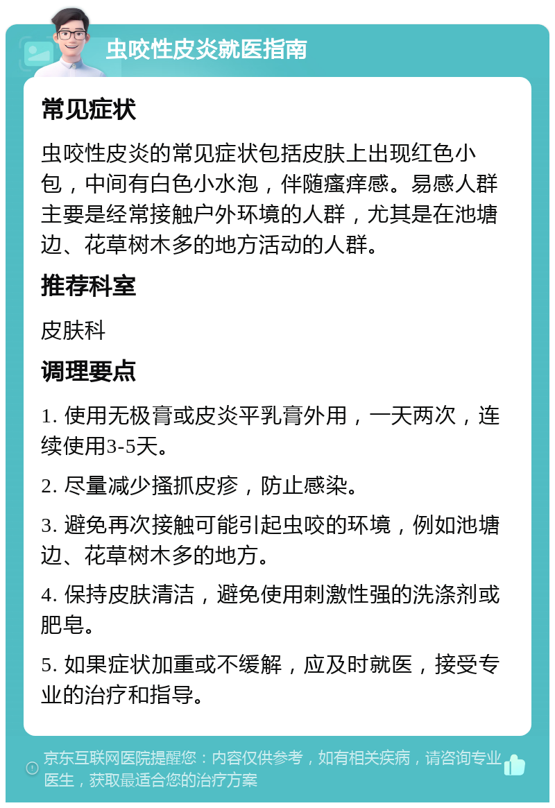 虫咬性皮炎就医指南 常见症状 虫咬性皮炎的常见症状包括皮肤上出现红色小包，中间有白色小水泡，伴随瘙痒感。易感人群主要是经常接触户外环境的人群，尤其是在池塘边、花草树木多的地方活动的人群。 推荐科室 皮肤科 调理要点 1. 使用无极膏或皮炎平乳膏外用，一天两次，连续使用3-5天。 2. 尽量减少搔抓皮疹，防止感染。 3. 避免再次接触可能引起虫咬的环境，例如池塘边、花草树木多的地方。 4. 保持皮肤清洁，避免使用刺激性强的洗涤剂或肥皂。 5. 如果症状加重或不缓解，应及时就医，接受专业的治疗和指导。