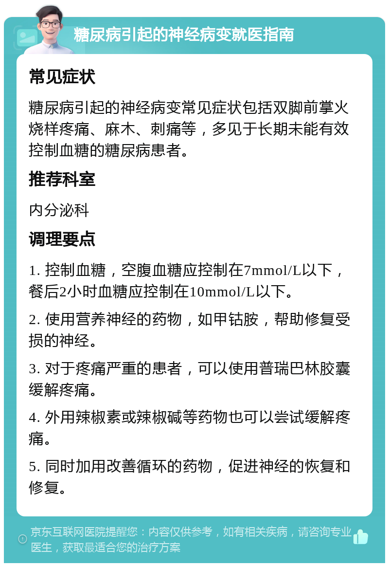 糖尿病引起的神经病变就医指南 常见症状 糖尿病引起的神经病变常见症状包括双脚前掌火烧样疼痛、麻木、刺痛等，多见于长期未能有效控制血糖的糖尿病患者。 推荐科室 内分泌科 调理要点 1. 控制血糖，空腹血糖应控制在7mmol/L以下，餐后2小时血糖应控制在10mmol/L以下。 2. 使用营养神经的药物，如甲钴胺，帮助修复受损的神经。 3. 对于疼痛严重的患者，可以使用普瑞巴林胶囊缓解疼痛。 4. 外用辣椒素或辣椒碱等药物也可以尝试缓解疼痛。 5. 同时加用改善循环的药物，促进神经的恢复和修复。