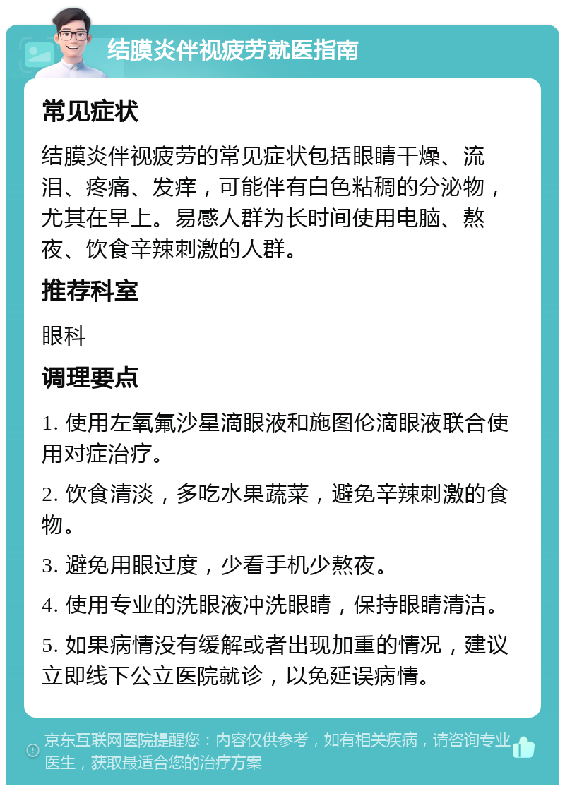 结膜炎伴视疲劳就医指南 常见症状 结膜炎伴视疲劳的常见症状包括眼睛干燥、流泪、疼痛、发痒，可能伴有白色粘稠的分泌物，尤其在早上。易感人群为长时间使用电脑、熬夜、饮食辛辣刺激的人群。 推荐科室 眼科 调理要点 1. 使用左氧氟沙星滴眼液和施图伦滴眼液联合使用对症治疗。 2. 饮食清淡，多吃水果蔬菜，避免辛辣刺激的食物。 3. 避免用眼过度，少看手机少熬夜。 4. 使用专业的洗眼液冲洗眼睛，保持眼睛清洁。 5. 如果病情没有缓解或者出现加重的情况，建议立即线下公立医院就诊，以免延误病情。