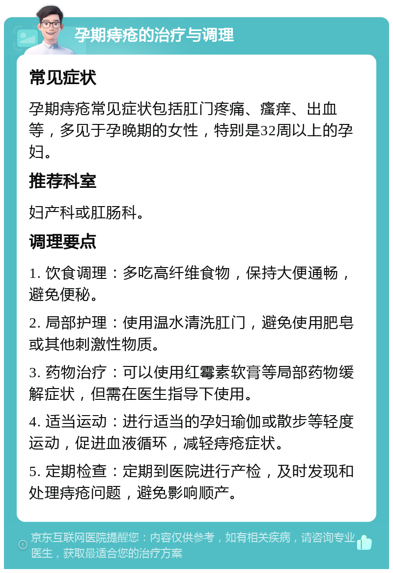 孕期痔疮的治疗与调理 常见症状 孕期痔疮常见症状包括肛门疼痛、瘙痒、出血等，多见于孕晚期的女性，特别是32周以上的孕妇。 推荐科室 妇产科或肛肠科。 调理要点 1. 饮食调理：多吃高纤维食物，保持大便通畅，避免便秘。 2. 局部护理：使用温水清洗肛门，避免使用肥皂或其他刺激性物质。 3. 药物治疗：可以使用红霉素软膏等局部药物缓解症状，但需在医生指导下使用。 4. 适当运动：进行适当的孕妇瑜伽或散步等轻度运动，促进血液循环，减轻痔疮症状。 5. 定期检查：定期到医院进行产检，及时发现和处理痔疮问题，避免影响顺产。