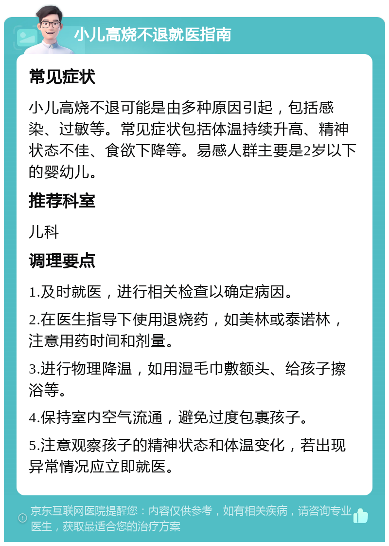 小儿高烧不退就医指南 常见症状 小儿高烧不退可能是由多种原因引起，包括感染、过敏等。常见症状包括体温持续升高、精神状态不佳、食欲下降等。易感人群主要是2岁以下的婴幼儿。 推荐科室 儿科 调理要点 1.及时就医，进行相关检查以确定病因。 2.在医生指导下使用退烧药，如美林或泰诺林，注意用药时间和剂量。 3.进行物理降温，如用湿毛巾敷额头、给孩子擦浴等。 4.保持室内空气流通，避免过度包裹孩子。 5.注意观察孩子的精神状态和体温变化，若出现异常情况应立即就医。