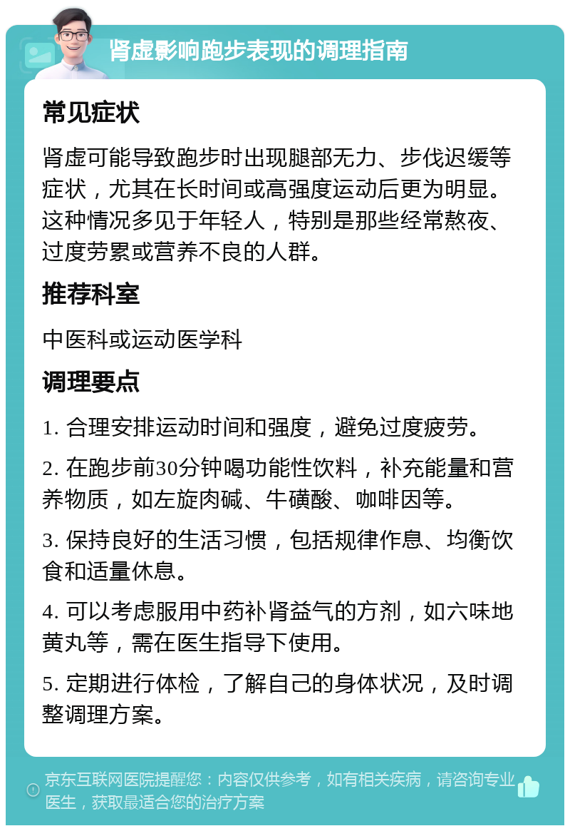 肾虚影响跑步表现的调理指南 常见症状 肾虚可能导致跑步时出现腿部无力、步伐迟缓等症状，尤其在长时间或高强度运动后更为明显。这种情况多见于年轻人，特别是那些经常熬夜、过度劳累或营养不良的人群。 推荐科室 中医科或运动医学科 调理要点 1. 合理安排运动时间和强度，避免过度疲劳。 2. 在跑步前30分钟喝功能性饮料，补充能量和营养物质，如左旋肉碱、牛磺酸、咖啡因等。 3. 保持良好的生活习惯，包括规律作息、均衡饮食和适量休息。 4. 可以考虑服用中药补肾益气的方剂，如六味地黄丸等，需在医生指导下使用。 5. 定期进行体检，了解自己的身体状况，及时调整调理方案。