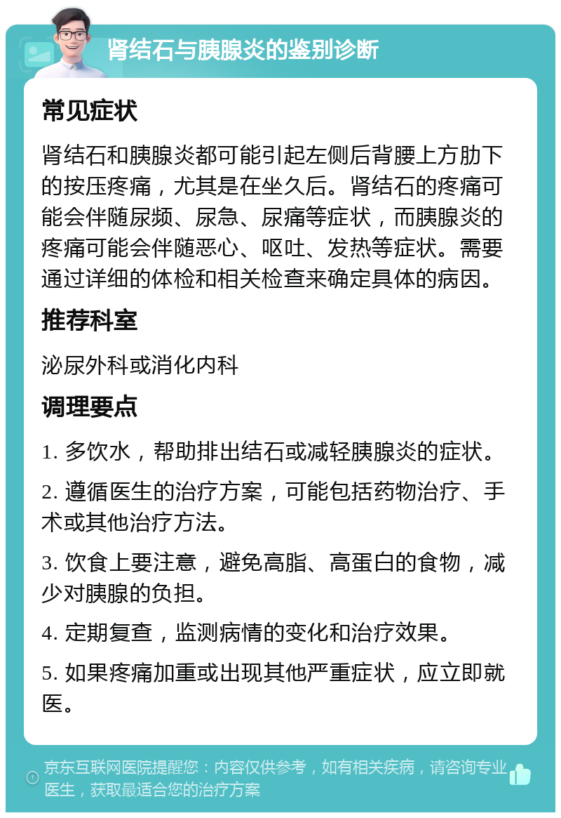 肾结石与胰腺炎的鉴别诊断 常见症状 肾结石和胰腺炎都可能引起左侧后背腰上方肋下的按压疼痛，尤其是在坐久后。肾结石的疼痛可能会伴随尿频、尿急、尿痛等症状，而胰腺炎的疼痛可能会伴随恶心、呕吐、发热等症状。需要通过详细的体检和相关检查来确定具体的病因。 推荐科室 泌尿外科或消化内科 调理要点 1. 多饮水，帮助排出结石或减轻胰腺炎的症状。 2. 遵循医生的治疗方案，可能包括药物治疗、手术或其他治疗方法。 3. 饮食上要注意，避免高脂、高蛋白的食物，减少对胰腺的负担。 4. 定期复查，监测病情的变化和治疗效果。 5. 如果疼痛加重或出现其他严重症状，应立即就医。