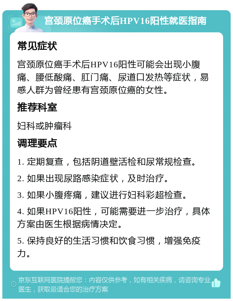 宫颈原位癌手术后HPV16阳性就医指南 常见症状 宫颈原位癌手术后HPV16阳性可能会出现小腹痛、腰低酸痛、肛门痛、尿道口发热等症状，易感人群为曾经患有宫颈原位癌的女性。 推荐科室 妇科或肿瘤科 调理要点 1. 定期复查，包括阴道壁活检和尿常规检查。 2. 如果出现尿路感染症状，及时治疗。 3. 如果小腹疼痛，建议进行妇科彩超检查。 4. 如果HPV16阳性，可能需要进一步治疗，具体方案由医生根据病情决定。 5. 保持良好的生活习惯和饮食习惯，增强免疫力。