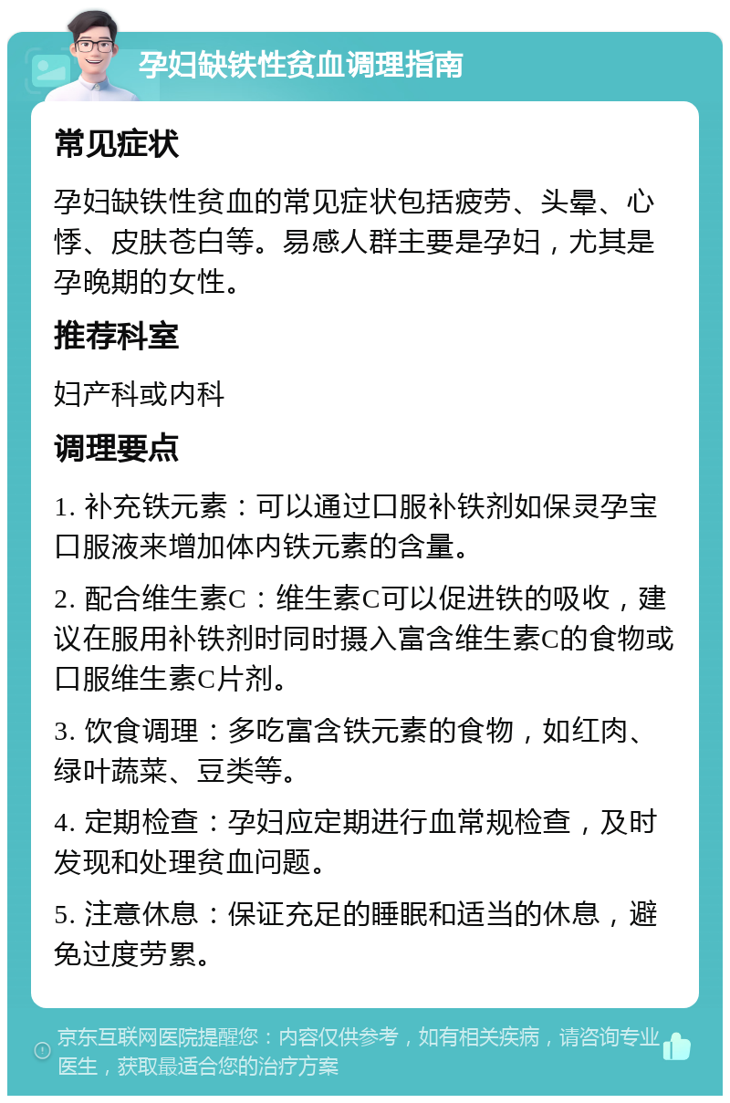 孕妇缺铁性贫血调理指南 常见症状 孕妇缺铁性贫血的常见症状包括疲劳、头晕、心悸、皮肤苍白等。易感人群主要是孕妇，尤其是孕晚期的女性。 推荐科室 妇产科或内科 调理要点 1. 补充铁元素：可以通过口服补铁剂如保灵孕宝口服液来增加体内铁元素的含量。 2. 配合维生素C：维生素C可以促进铁的吸收，建议在服用补铁剂时同时摄入富含维生素C的食物或口服维生素C片剂。 3. 饮食调理：多吃富含铁元素的食物，如红肉、绿叶蔬菜、豆类等。 4. 定期检查：孕妇应定期进行血常规检查，及时发现和处理贫血问题。 5. 注意休息：保证充足的睡眠和适当的休息，避免过度劳累。