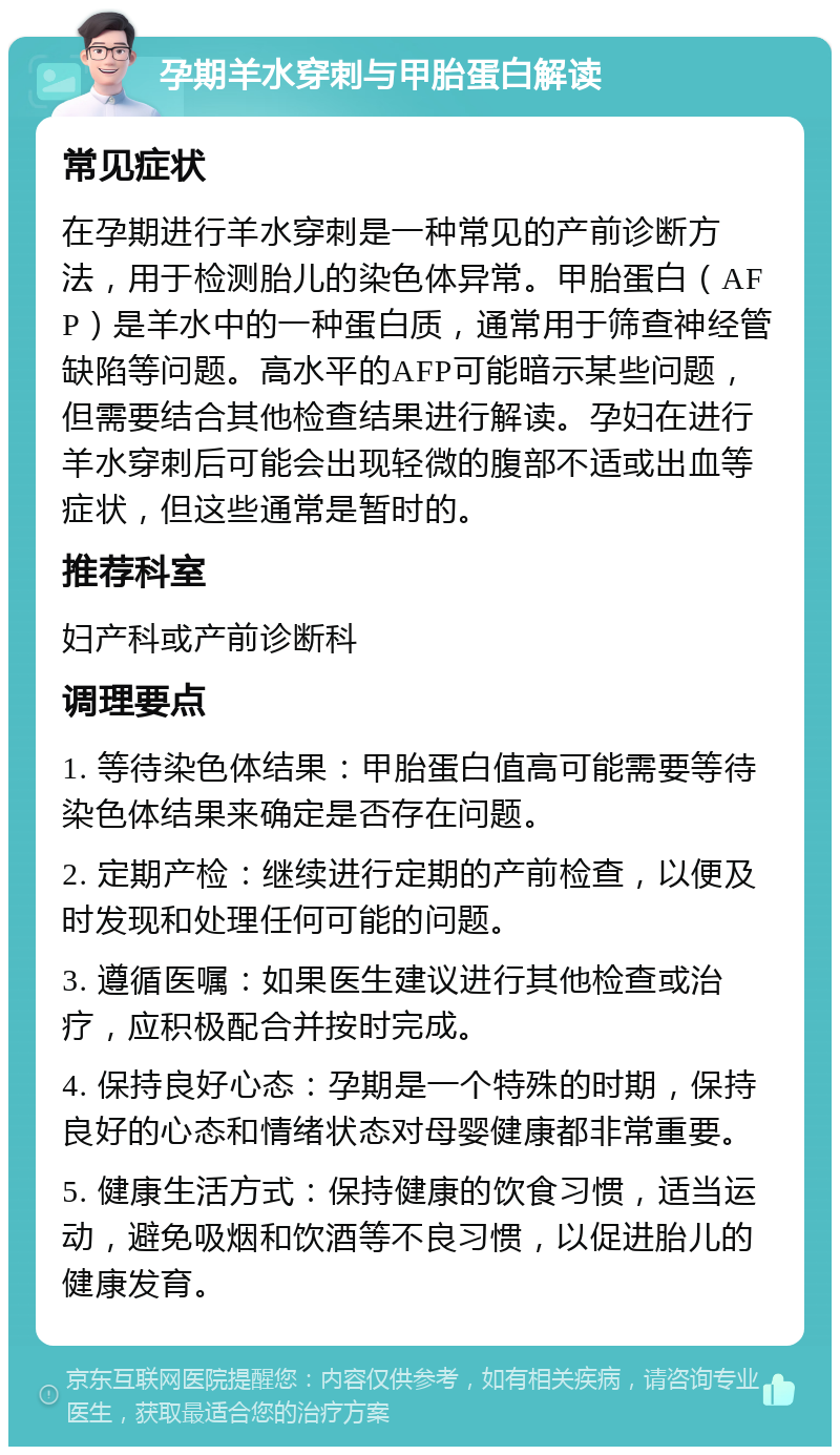 孕期羊水穿刺与甲胎蛋白解读 常见症状 在孕期进行羊水穿刺是一种常见的产前诊断方法，用于检测胎儿的染色体异常。甲胎蛋白（AFP）是羊水中的一种蛋白质，通常用于筛查神经管缺陷等问题。高水平的AFP可能暗示某些问题，但需要结合其他检查结果进行解读。孕妇在进行羊水穿刺后可能会出现轻微的腹部不适或出血等症状，但这些通常是暂时的。 推荐科室 妇产科或产前诊断科 调理要点 1. 等待染色体结果：甲胎蛋白值高可能需要等待染色体结果来确定是否存在问题。 2. 定期产检：继续进行定期的产前检查，以便及时发现和处理任何可能的问题。 3. 遵循医嘱：如果医生建议进行其他检查或治疗，应积极配合并按时完成。 4. 保持良好心态：孕期是一个特殊的时期，保持良好的心态和情绪状态对母婴健康都非常重要。 5. 健康生活方式：保持健康的饮食习惯，适当运动，避免吸烟和饮酒等不良习惯，以促进胎儿的健康发育。