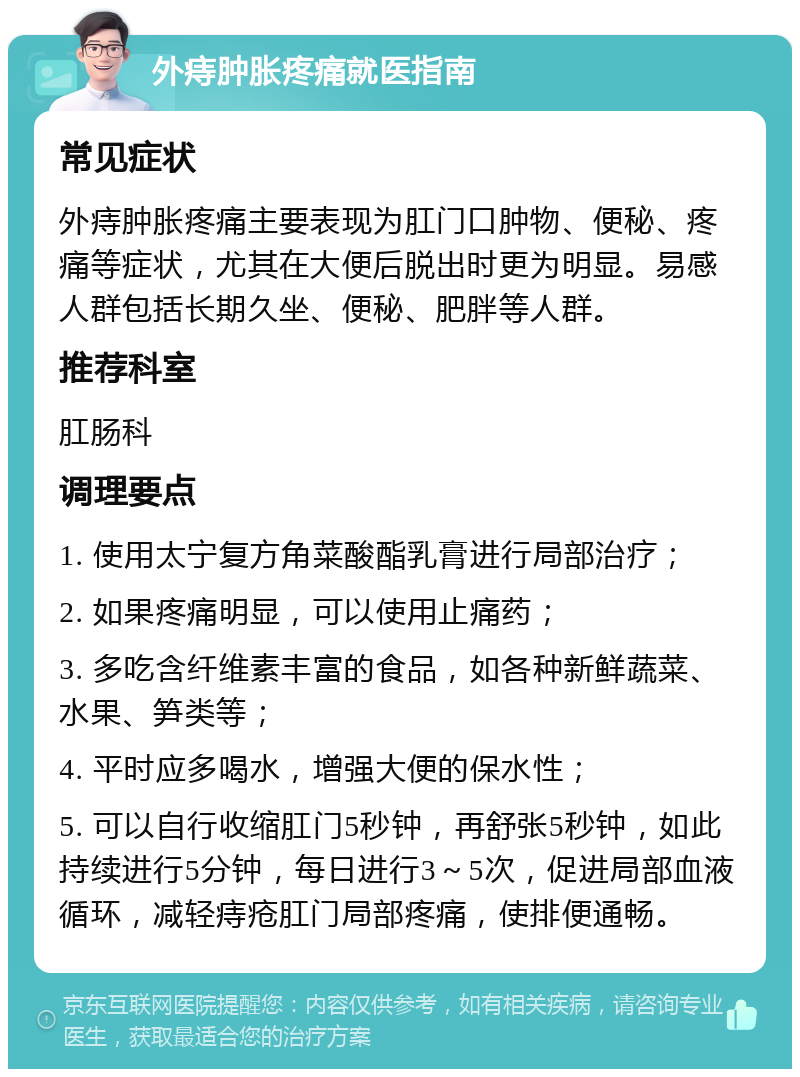 外痔肿胀疼痛就医指南 常见症状 外痔肿胀疼痛主要表现为肛门口肿物、便秘、疼痛等症状，尤其在大便后脱出时更为明显。易感人群包括长期久坐、便秘、肥胖等人群。 推荐科室 肛肠科 调理要点 1. 使用太宁复方角菜酸酯乳膏进行局部治疗； 2. 如果疼痛明显，可以使用止痛药； 3. 多吃含纤维素丰富的食品，如各种新鲜蔬菜、水果、笋类等； 4. 平时应多喝水，增强大便的保水性； 5. 可以自行收缩肛门5秒钟，再舒张5秒钟，如此持续进行5分钟，每日进行3～5次，促进局部血液循环，减轻痔疮肛门局部疼痛，使排便通畅。