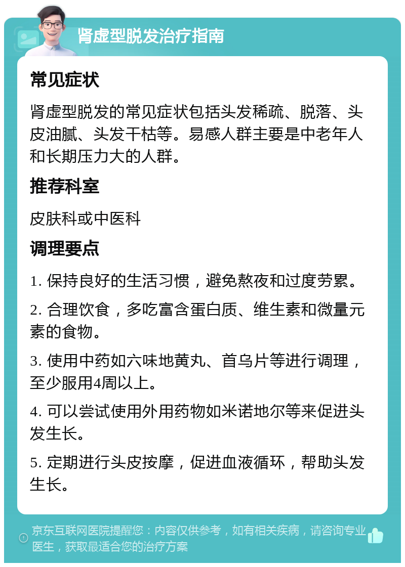 肾虚型脱发治疗指南 常见症状 肾虚型脱发的常见症状包括头发稀疏、脱落、头皮油腻、头发干枯等。易感人群主要是中老年人和长期压力大的人群。 推荐科室 皮肤科或中医科 调理要点 1. 保持良好的生活习惯，避免熬夜和过度劳累。 2. 合理饮食，多吃富含蛋白质、维生素和微量元素的食物。 3. 使用中药如六味地黄丸、首乌片等进行调理，至少服用4周以上。 4. 可以尝试使用外用药物如米诺地尔等来促进头发生长。 5. 定期进行头皮按摩，促进血液循环，帮助头发生长。