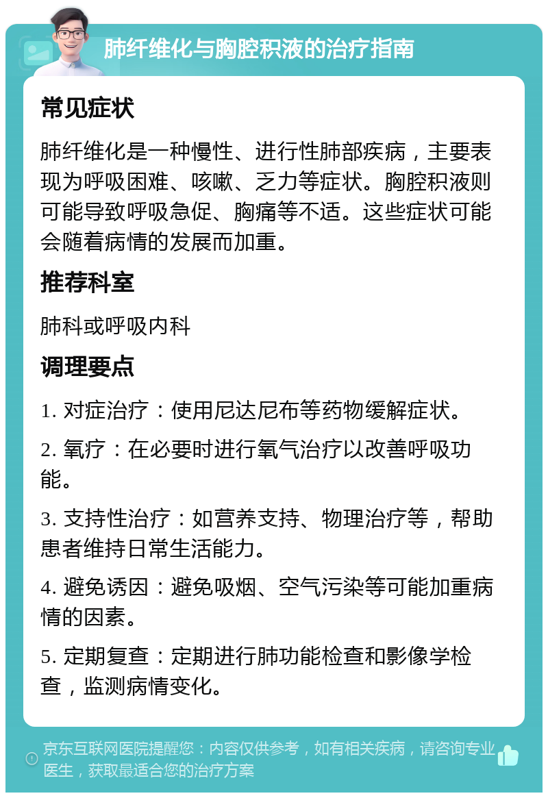 肺纤维化与胸腔积液的治疗指南 常见症状 肺纤维化是一种慢性、进行性肺部疾病，主要表现为呼吸困难、咳嗽、乏力等症状。胸腔积液则可能导致呼吸急促、胸痛等不适。这些症状可能会随着病情的发展而加重。 推荐科室 肺科或呼吸内科 调理要点 1. 对症治疗：使用尼达尼布等药物缓解症状。 2. 氧疗：在必要时进行氧气治疗以改善呼吸功能。 3. 支持性治疗：如营养支持、物理治疗等，帮助患者维持日常生活能力。 4. 避免诱因：避免吸烟、空气污染等可能加重病情的因素。 5. 定期复查：定期进行肺功能检查和影像学检查，监测病情变化。