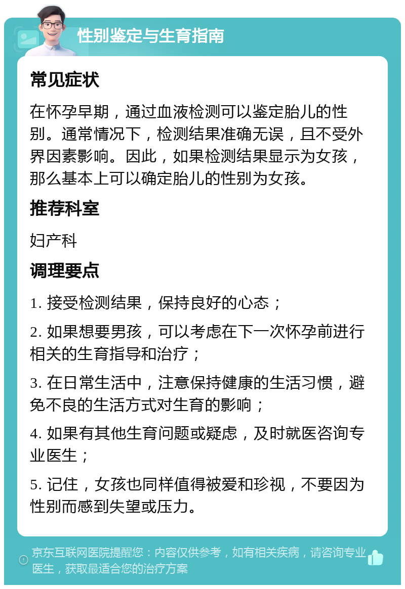 性别鉴定与生育指南 常见症状 在怀孕早期，通过血液检测可以鉴定胎儿的性别。通常情况下，检测结果准确无误，且不受外界因素影响。因此，如果检测结果显示为女孩，那么基本上可以确定胎儿的性别为女孩。 推荐科室 妇产科 调理要点 1. 接受检测结果，保持良好的心态； 2. 如果想要男孩，可以考虑在下一次怀孕前进行相关的生育指导和治疗； 3. 在日常生活中，注意保持健康的生活习惯，避免不良的生活方式对生育的影响； 4. 如果有其他生育问题或疑虑，及时就医咨询专业医生； 5. 记住，女孩也同样值得被爱和珍视，不要因为性别而感到失望或压力。