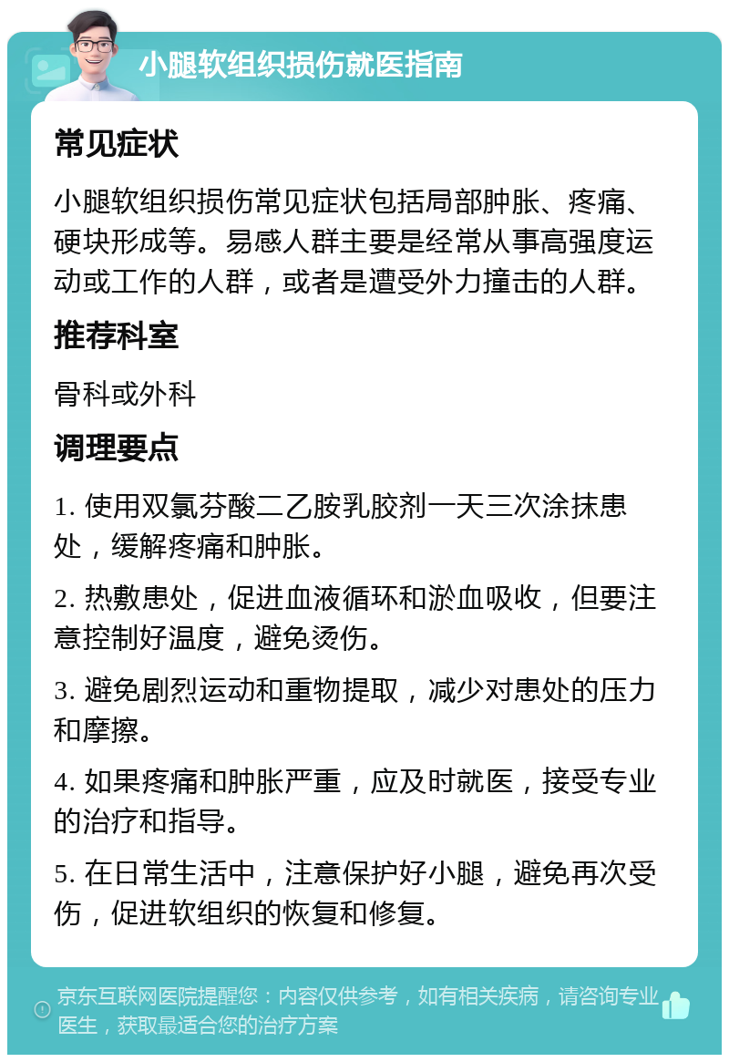 小腿软组织损伤就医指南 常见症状 小腿软组织损伤常见症状包括局部肿胀、疼痛、硬块形成等。易感人群主要是经常从事高强度运动或工作的人群，或者是遭受外力撞击的人群。 推荐科室 骨科或外科 调理要点 1. 使用双氯芬酸二乙胺乳胶剂一天三次涂抹患处，缓解疼痛和肿胀。 2. 热敷患处，促进血液循环和淤血吸收，但要注意控制好温度，避免烫伤。 3. 避免剧烈运动和重物提取，减少对患处的压力和摩擦。 4. 如果疼痛和肿胀严重，应及时就医，接受专业的治疗和指导。 5. 在日常生活中，注意保护好小腿，避免再次受伤，促进软组织的恢复和修复。