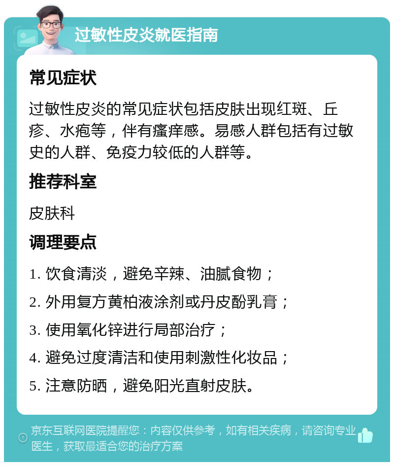 过敏性皮炎就医指南 常见症状 过敏性皮炎的常见症状包括皮肤出现红斑、丘疹、水疱等，伴有瘙痒感。易感人群包括有过敏史的人群、免疫力较低的人群等。 推荐科室 皮肤科 调理要点 1. 饮食清淡，避免辛辣、油腻食物； 2. 外用复方黄柏液涂剂或丹皮酚乳膏； 3. 使用氧化锌进行局部治疗； 4. 避免过度清洁和使用刺激性化妆品； 5. 注意防晒，避免阳光直射皮肤。