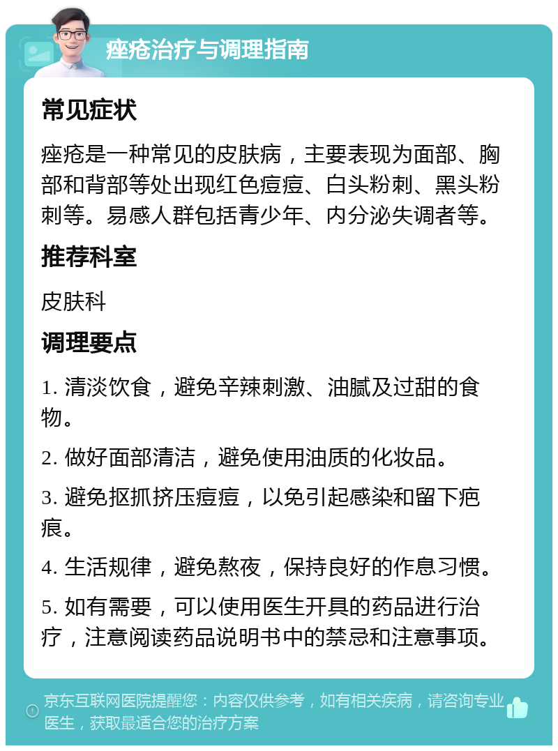 痤疮治疗与调理指南 常见症状 痤疮是一种常见的皮肤病，主要表现为面部、胸部和背部等处出现红色痘痘、白头粉刺、黑头粉刺等。易感人群包括青少年、内分泌失调者等。 推荐科室 皮肤科 调理要点 1. 清淡饮食，避免辛辣刺激、油腻及过甜的食物。 2. 做好面部清洁，避免使用油质的化妆品。 3. 避免抠抓挤压痘痘，以免引起感染和留下疤痕。 4. 生活规律，避免熬夜，保持良好的作息习惯。 5. 如有需要，可以使用医生开具的药品进行治疗，注意阅读药品说明书中的禁忌和注意事项。