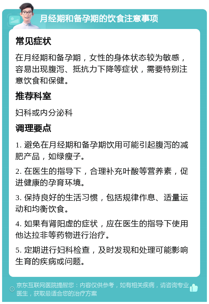 月经期和备孕期的饮食注意事项 常见症状 在月经期和备孕期，女性的身体状态较为敏感，容易出现腹泻、抵抗力下降等症状，需要特别注意饮食和保健。 推荐科室 妇科或内分泌科 调理要点 1. 避免在月经期和备孕期饮用可能引起腹泻的减肥产品，如绿瘦子。 2. 在医生的指导下，合理补充叶酸等营养素，促进健康的孕育环境。 3. 保持良好的生活习惯，包括规律作息、适量运动和均衡饮食。 4. 如果有肾阳虚的症状，应在医生的指导下使用他达拉非等药物进行治疗。 5. 定期进行妇科检查，及时发现和处理可能影响生育的疾病或问题。