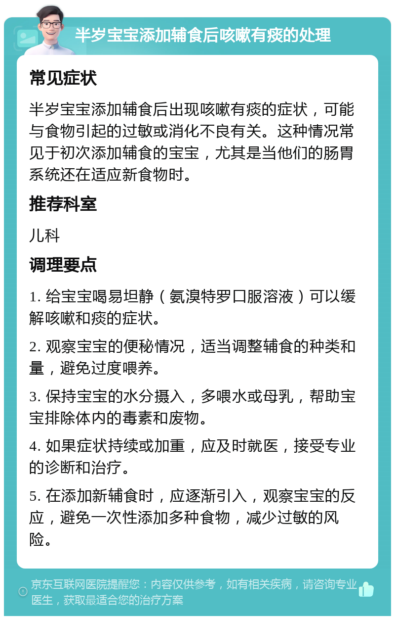 半岁宝宝添加辅食后咳嗽有痰的处理 常见症状 半岁宝宝添加辅食后出现咳嗽有痰的症状，可能与食物引起的过敏或消化不良有关。这种情况常见于初次添加辅食的宝宝，尤其是当他们的肠胃系统还在适应新食物时。 推荐科室 儿科 调理要点 1. 给宝宝喝易坦静（氨溴特罗口服溶液）可以缓解咳嗽和痰的症状。 2. 观察宝宝的便秘情况，适当调整辅食的种类和量，避免过度喂养。 3. 保持宝宝的水分摄入，多喂水或母乳，帮助宝宝排除体内的毒素和废物。 4. 如果症状持续或加重，应及时就医，接受专业的诊断和治疗。 5. 在添加新辅食时，应逐渐引入，观察宝宝的反应，避免一次性添加多种食物，减少过敏的风险。