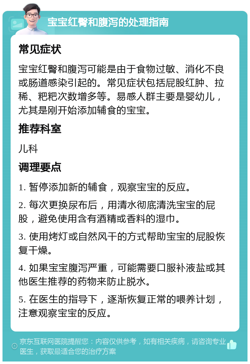 宝宝红臀和腹泻的处理指南 常见症状 宝宝红臀和腹泻可能是由于食物过敏、消化不良或肠道感染引起的。常见症状包括屁股红肿、拉稀、粑粑次数增多等。易感人群主要是婴幼儿，尤其是刚开始添加辅食的宝宝。 推荐科室 儿科 调理要点 1. 暂停添加新的辅食，观察宝宝的反应。 2. 每次更换尿布后，用清水彻底清洗宝宝的屁股，避免使用含有酒精或香料的湿巾。 3. 使用烤灯或自然风干的方式帮助宝宝的屁股恢复干燥。 4. 如果宝宝腹泻严重，可能需要口服补液盐或其他医生推荐的药物来防止脱水。 5. 在医生的指导下，逐渐恢复正常的喂养计划，注意观察宝宝的反应。