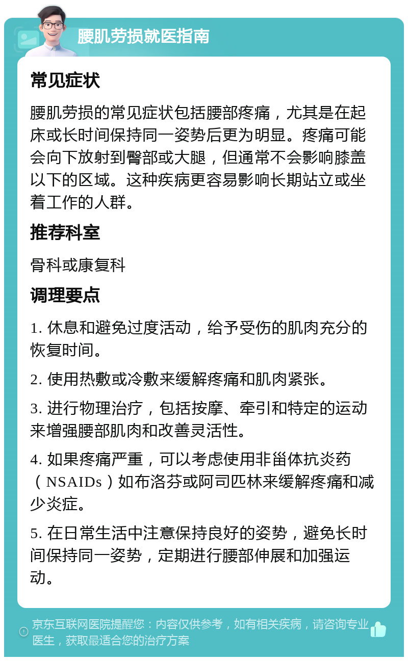 腰肌劳损就医指南 常见症状 腰肌劳损的常见症状包括腰部疼痛，尤其是在起床或长时间保持同一姿势后更为明显。疼痛可能会向下放射到臀部或大腿，但通常不会影响膝盖以下的区域。这种疾病更容易影响长期站立或坐着工作的人群。 推荐科室 骨科或康复科 调理要点 1. 休息和避免过度活动，给予受伤的肌肉充分的恢复时间。 2. 使用热敷或冷敷来缓解疼痛和肌肉紧张。 3. 进行物理治疗，包括按摩、牵引和特定的运动来增强腰部肌肉和改善灵活性。 4. 如果疼痛严重，可以考虑使用非甾体抗炎药（NSAIDs）如布洛芬或阿司匹林来缓解疼痛和减少炎症。 5. 在日常生活中注意保持良好的姿势，避免长时间保持同一姿势，定期进行腰部伸展和加强运动。