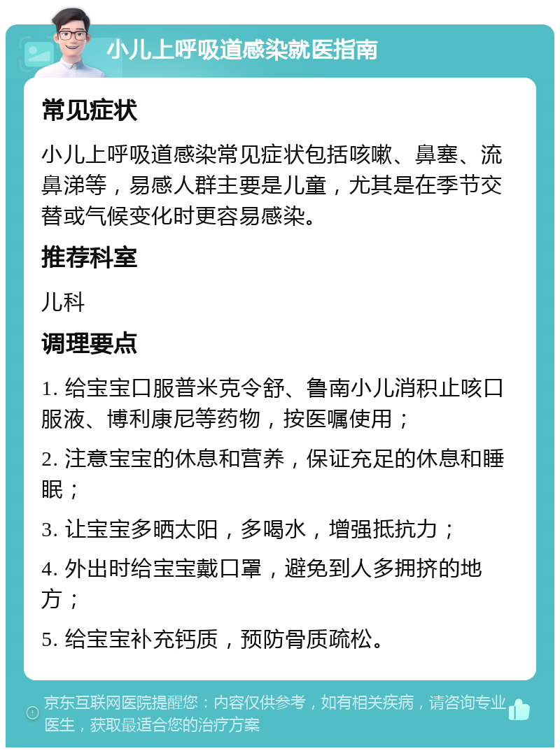 小儿上呼吸道感染就医指南 常见症状 小儿上呼吸道感染常见症状包括咳嗽、鼻塞、流鼻涕等，易感人群主要是儿童，尤其是在季节交替或气候变化时更容易感染。 推荐科室 儿科 调理要点 1. 给宝宝口服普米克令舒、鲁南小儿消积止咳口服液、博利康尼等药物，按医嘱使用； 2. 注意宝宝的休息和营养，保证充足的休息和睡眠； 3. 让宝宝多晒太阳，多喝水，增强抵抗力； 4. 外出时给宝宝戴口罩，避免到人多拥挤的地方； 5. 给宝宝补充钙质，预防骨质疏松。