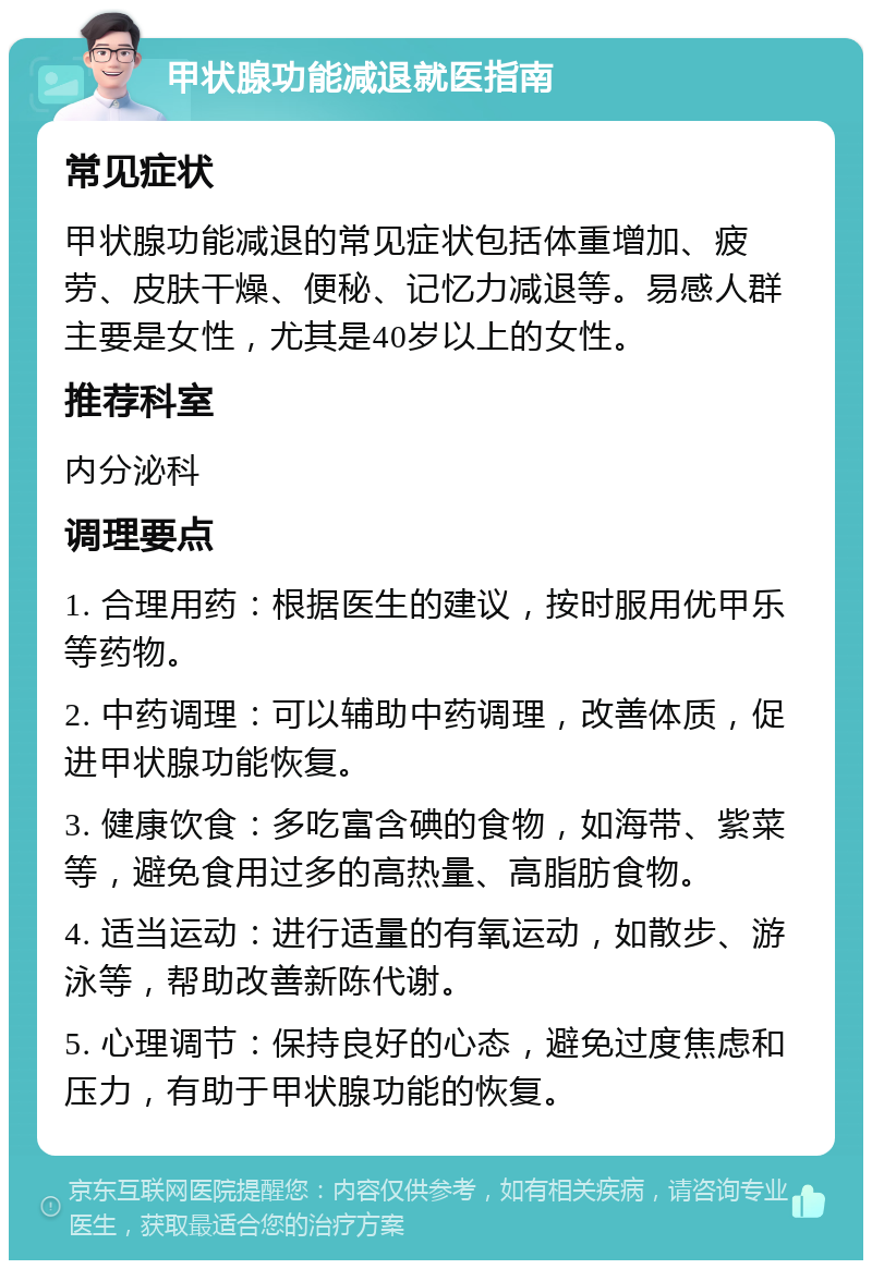 甲状腺功能减退就医指南 常见症状 甲状腺功能减退的常见症状包括体重增加、疲劳、皮肤干燥、便秘、记忆力减退等。易感人群主要是女性，尤其是40岁以上的女性。 推荐科室 内分泌科 调理要点 1. 合理用药：根据医生的建议，按时服用优甲乐等药物。 2. 中药调理：可以辅助中药调理，改善体质，促进甲状腺功能恢复。 3. 健康饮食：多吃富含碘的食物，如海带、紫菜等，避免食用过多的高热量、高脂肪食物。 4. 适当运动：进行适量的有氧运动，如散步、游泳等，帮助改善新陈代谢。 5. 心理调节：保持良好的心态，避免过度焦虑和压力，有助于甲状腺功能的恢复。