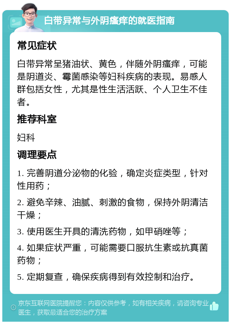 白带异常与外阴瘙痒的就医指南 常见症状 白带异常呈猪油状、黄色，伴随外阴瘙痒，可能是阴道炎、霉菌感染等妇科疾病的表现。易感人群包括女性，尤其是性生活活跃、个人卫生不佳者。 推荐科室 妇科 调理要点 1. 完善阴道分泌物的化验，确定炎症类型，针对性用药； 2. 避免辛辣、油腻、刺激的食物，保持外阴清洁干燥； 3. 使用医生开具的清洗药物，如甲硝唑等； 4. 如果症状严重，可能需要口服抗生素或抗真菌药物； 5. 定期复查，确保疾病得到有效控制和治疗。