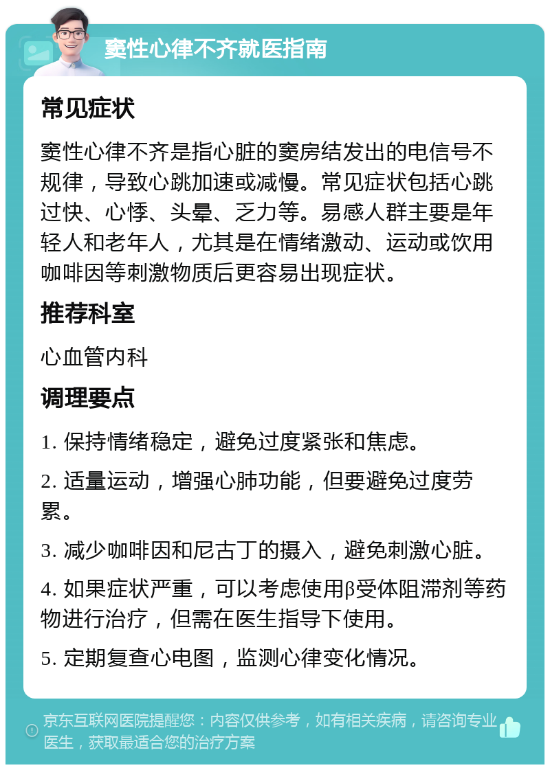 窦性心律不齐就医指南 常见症状 窦性心律不齐是指心脏的窦房结发出的电信号不规律，导致心跳加速或减慢。常见症状包括心跳过快、心悸、头晕、乏力等。易感人群主要是年轻人和老年人，尤其是在情绪激动、运动或饮用咖啡因等刺激物质后更容易出现症状。 推荐科室 心血管内科 调理要点 1. 保持情绪稳定，避免过度紧张和焦虑。 2. 适量运动，增强心肺功能，但要避免过度劳累。 3. 减少咖啡因和尼古丁的摄入，避免刺激心脏。 4. 如果症状严重，可以考虑使用β受体阻滞剂等药物进行治疗，但需在医生指导下使用。 5. 定期复查心电图，监测心律变化情况。