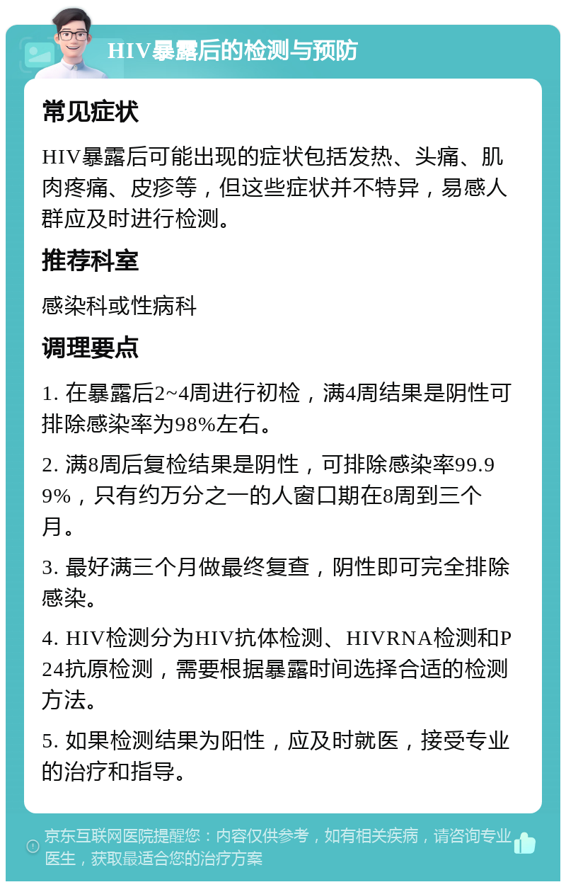 HIV暴露后的检测与预防 常见症状 HIV暴露后可能出现的症状包括发热、头痛、肌肉疼痛、皮疹等，但这些症状并不特异，易感人群应及时进行检测。 推荐科室 感染科或性病科 调理要点 1. 在暴露后2~4周进行初检，满4周结果是阴性可排除感染率为98%左右。 2. 满8周后复检结果是阴性，可排除感染率99.99%，只有约万分之一的人窗口期在8周到三个月。 3. 最好满三个月做最终复查，阴性即可完全排除感染。 4. HIV检测分为HIV抗体检测、HIVRNA检测和P24抗原检测，需要根据暴露时间选择合适的检测方法。 5. 如果检测结果为阳性，应及时就医，接受专业的治疗和指导。