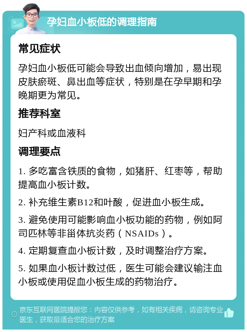 孕妇血小板低的调理指南 常见症状 孕妇血小板低可能会导致出血倾向增加，易出现皮肤瘀斑、鼻出血等症状，特别是在孕早期和孕晚期更为常见。 推荐科室 妇产科或血液科 调理要点 1. 多吃富含铁质的食物，如猪肝、红枣等，帮助提高血小板计数。 2. 补充维生素B12和叶酸，促进血小板生成。 3. 避免使用可能影响血小板功能的药物，例如阿司匹林等非甾体抗炎药（NSAIDs）。 4. 定期复查血小板计数，及时调整治疗方案。 5. 如果血小板计数过低，医生可能会建议输注血小板或使用促血小板生成的药物治疗。