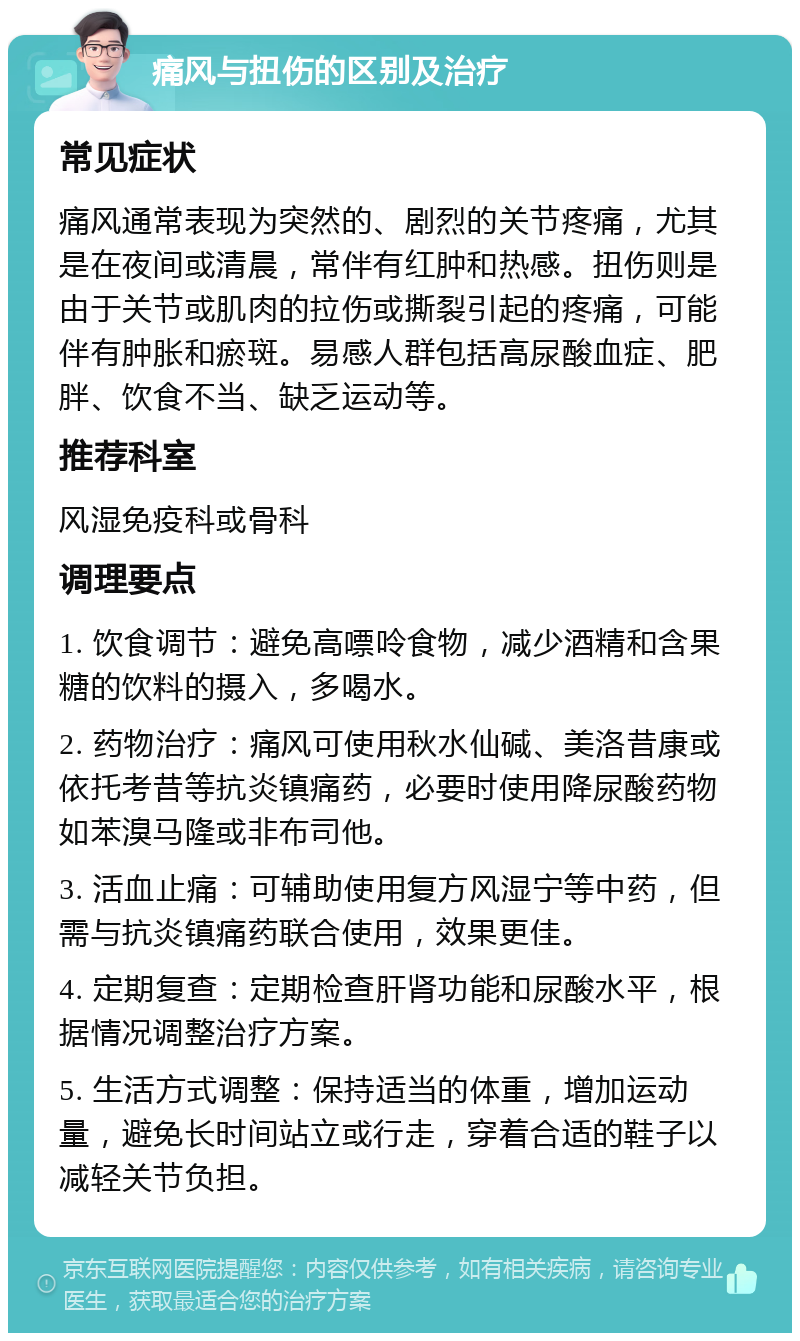 痛风与扭伤的区别及治疗 常见症状 痛风通常表现为突然的、剧烈的关节疼痛，尤其是在夜间或清晨，常伴有红肿和热感。扭伤则是由于关节或肌肉的拉伤或撕裂引起的疼痛，可能伴有肿胀和瘀斑。易感人群包括高尿酸血症、肥胖、饮食不当、缺乏运动等。 推荐科室 风湿免疫科或骨科 调理要点 1. 饮食调节：避免高嘌呤食物，减少酒精和含果糖的饮料的摄入，多喝水。 2. 药物治疗：痛风可使用秋水仙碱、美洛昔康或依托考昔等抗炎镇痛药，必要时使用降尿酸药物如苯溴马隆或非布司他。 3. 活血止痛：可辅助使用复方风湿宁等中药，但需与抗炎镇痛药联合使用，效果更佳。 4. 定期复查：定期检查肝肾功能和尿酸水平，根据情况调整治疗方案。 5. 生活方式调整：保持适当的体重，增加运动量，避免长时间站立或行走，穿着合适的鞋子以减轻关节负担。