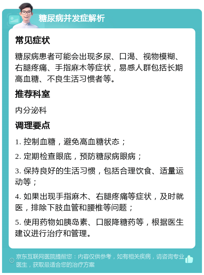 糖尿病并发症解析 常见症状 糖尿病患者可能会出现多尿、口渴、视物模糊、右腿疼痛、手指麻木等症状，易感人群包括长期高血糖、不良生活习惯者等。 推荐科室 内分泌科 调理要点 1. 控制血糖，避免高血糖状态； 2. 定期检查眼底，预防糖尿病眼病； 3. 保持良好的生活习惯，包括合理饮食、适量运动等； 4. 如果出现手指麻木、右腿疼痛等症状，及时就医，排除下肢血管和腰椎等问题； 5. 使用药物如胰岛素、口服降糖药等，根据医生建议进行治疗和管理。