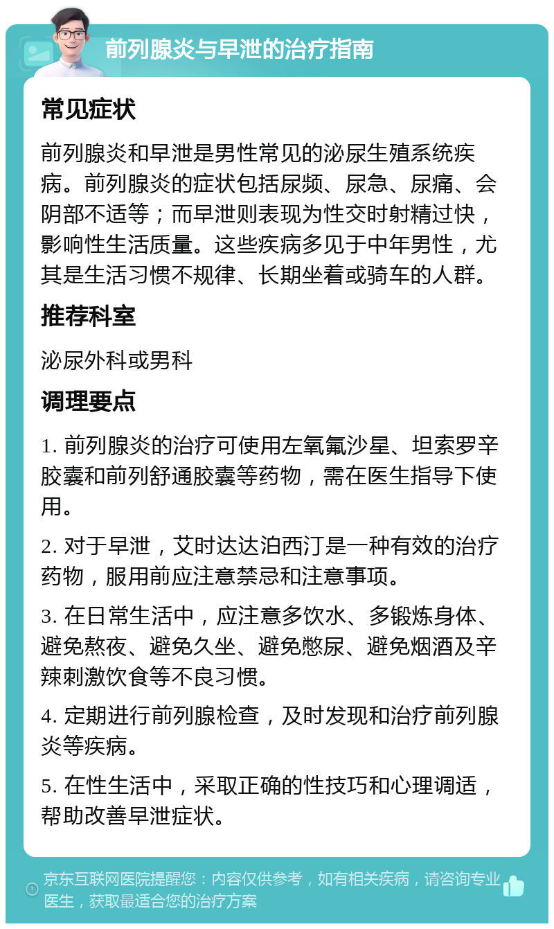 前列腺炎与早泄的治疗指南 常见症状 前列腺炎和早泄是男性常见的泌尿生殖系统疾病。前列腺炎的症状包括尿频、尿急、尿痛、会阴部不适等；而早泄则表现为性交时射精过快，影响性生活质量。这些疾病多见于中年男性，尤其是生活习惯不规律、长期坐着或骑车的人群。 推荐科室 泌尿外科或男科 调理要点 1. 前列腺炎的治疗可使用左氧氟沙星、坦索罗辛胶囊和前列舒通胶囊等药物，需在医生指导下使用。 2. 对于早泄，艾时达达泊西汀是一种有效的治疗药物，服用前应注意禁忌和注意事项。 3. 在日常生活中，应注意多饮水、多锻炼身体、避免熬夜、避免久坐、避免憋尿、避免烟酒及辛辣刺激饮食等不良习惯。 4. 定期进行前列腺检查，及时发现和治疗前列腺炎等疾病。 5. 在性生活中，采取正确的性技巧和心理调适，帮助改善早泄症状。