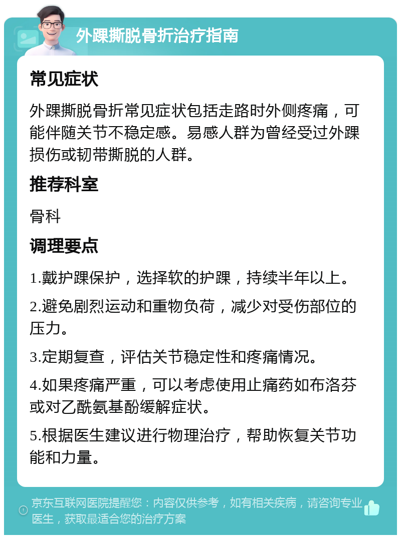 外踝撕脱骨折治疗指南 常见症状 外踝撕脱骨折常见症状包括走路时外侧疼痛，可能伴随关节不稳定感。易感人群为曾经受过外踝损伤或韧带撕脱的人群。 推荐科室 骨科 调理要点 1.戴护踝保护，选择软的护踝，持续半年以上。 2.避免剧烈运动和重物负荷，减少对受伤部位的压力。 3.定期复查，评估关节稳定性和疼痛情况。 4.如果疼痛严重，可以考虑使用止痛药如布洛芬或对乙酰氨基酚缓解症状。 5.根据医生建议进行物理治疗，帮助恢复关节功能和力量。