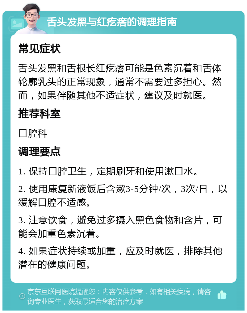 舌头发黑与红疙瘩的调理指南 常见症状 舌头发黑和舌根长红疙瘩可能是色素沉着和舌体轮廓乳头的正常现象，通常不需要过多担心。然而，如果伴随其他不适症状，建议及时就医。 推荐科室 口腔科 调理要点 1. 保持口腔卫生，定期刷牙和使用漱口水。 2. 使用康复新液饭后含漱3-5分钟/次，3次/日，以缓解口腔不适感。 3. 注意饮食，避免过多摄入黑色食物和含片，可能会加重色素沉着。 4. 如果症状持续或加重，应及时就医，排除其他潜在的健康问题。