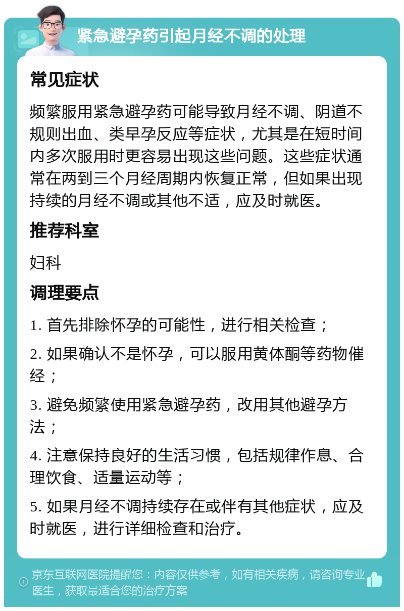 紧急避孕药引起月经不调的处理 常见症状 频繁服用紧急避孕药可能导致月经不调、阴道不规则出血、类早孕反应等症状，尤其是在短时间内多次服用时更容易出现这些问题。这些症状通常在两到三个月经周期内恢复正常，但如果出现持续的月经不调或其他不适，应及时就医。 推荐科室 妇科 调理要点 1. 首先排除怀孕的可能性，进行相关检查； 2. 如果确认不是怀孕，可以服用黄体酮等药物催经； 3. 避免频繁使用紧急避孕药，改用其他避孕方法； 4. 注意保持良好的生活习惯，包括规律作息、合理饮食、适量运动等； 5. 如果月经不调持续存在或伴有其他症状，应及时就医，进行详细检查和治疗。