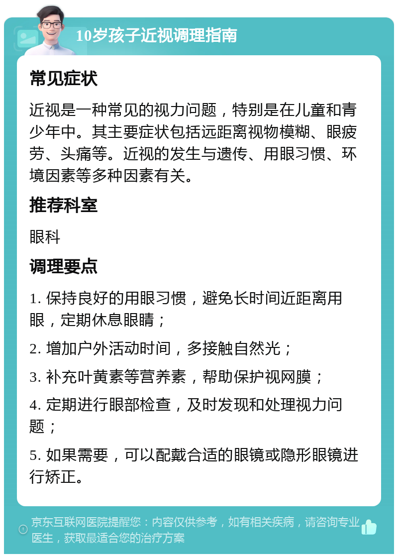 10岁孩子近视调理指南 常见症状 近视是一种常见的视力问题，特别是在儿童和青少年中。其主要症状包括远距离视物模糊、眼疲劳、头痛等。近视的发生与遗传、用眼习惯、环境因素等多种因素有关。 推荐科室 眼科 调理要点 1. 保持良好的用眼习惯，避免长时间近距离用眼，定期休息眼睛； 2. 增加户外活动时间，多接触自然光； 3. 补充叶黄素等营养素，帮助保护视网膜； 4. 定期进行眼部检查，及时发现和处理视力问题； 5. 如果需要，可以配戴合适的眼镜或隐形眼镜进行矫正。