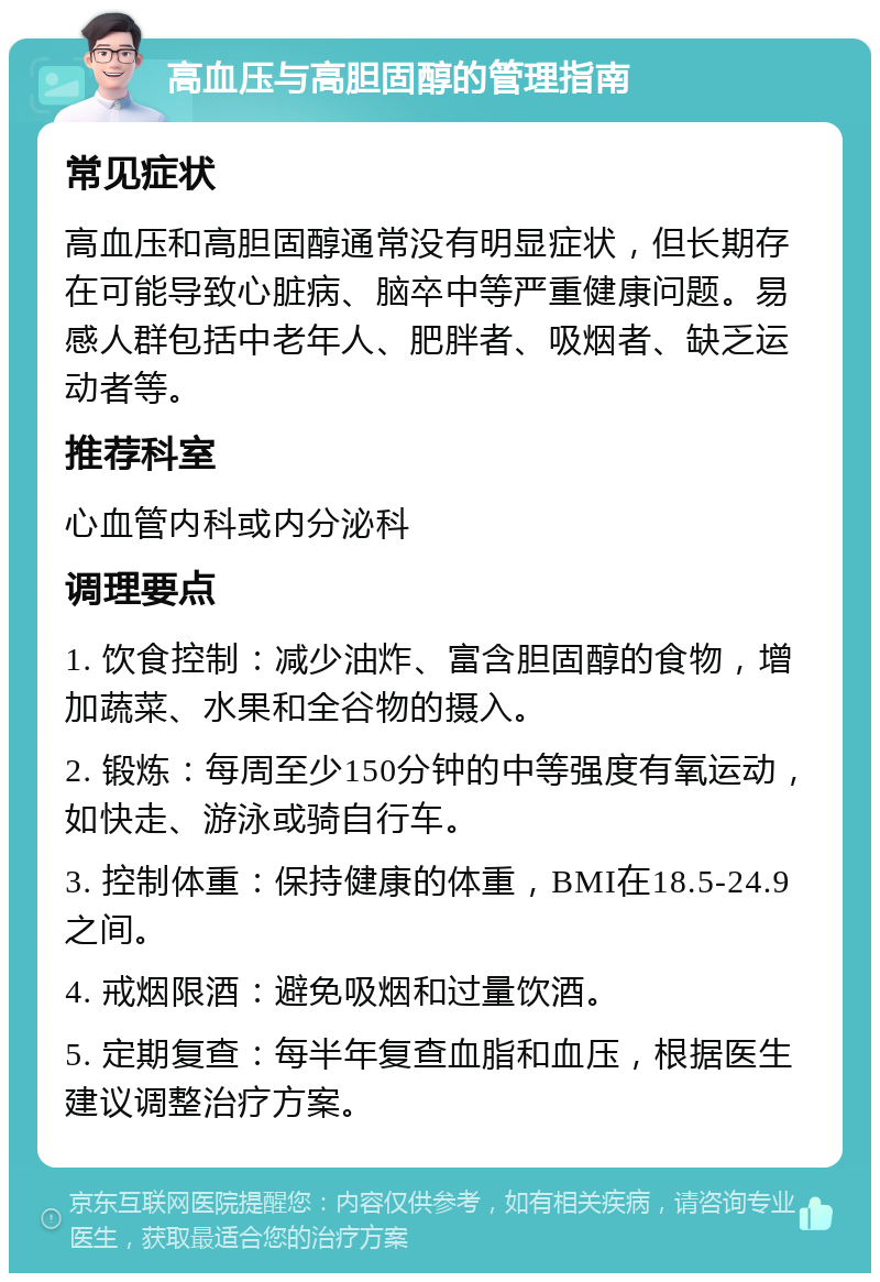 高血压与高胆固醇的管理指南 常见症状 高血压和高胆固醇通常没有明显症状，但长期存在可能导致心脏病、脑卒中等严重健康问题。易感人群包括中老年人、肥胖者、吸烟者、缺乏运动者等。 推荐科室 心血管内科或内分泌科 调理要点 1. 饮食控制：减少油炸、富含胆固醇的食物，增加蔬菜、水果和全谷物的摄入。 2. 锻炼：每周至少150分钟的中等强度有氧运动，如快走、游泳或骑自行车。 3. 控制体重：保持健康的体重，BMI在18.5-24.9之间。 4. 戒烟限酒：避免吸烟和过量饮酒。 5. 定期复查：每半年复查血脂和血压，根据医生建议调整治疗方案。