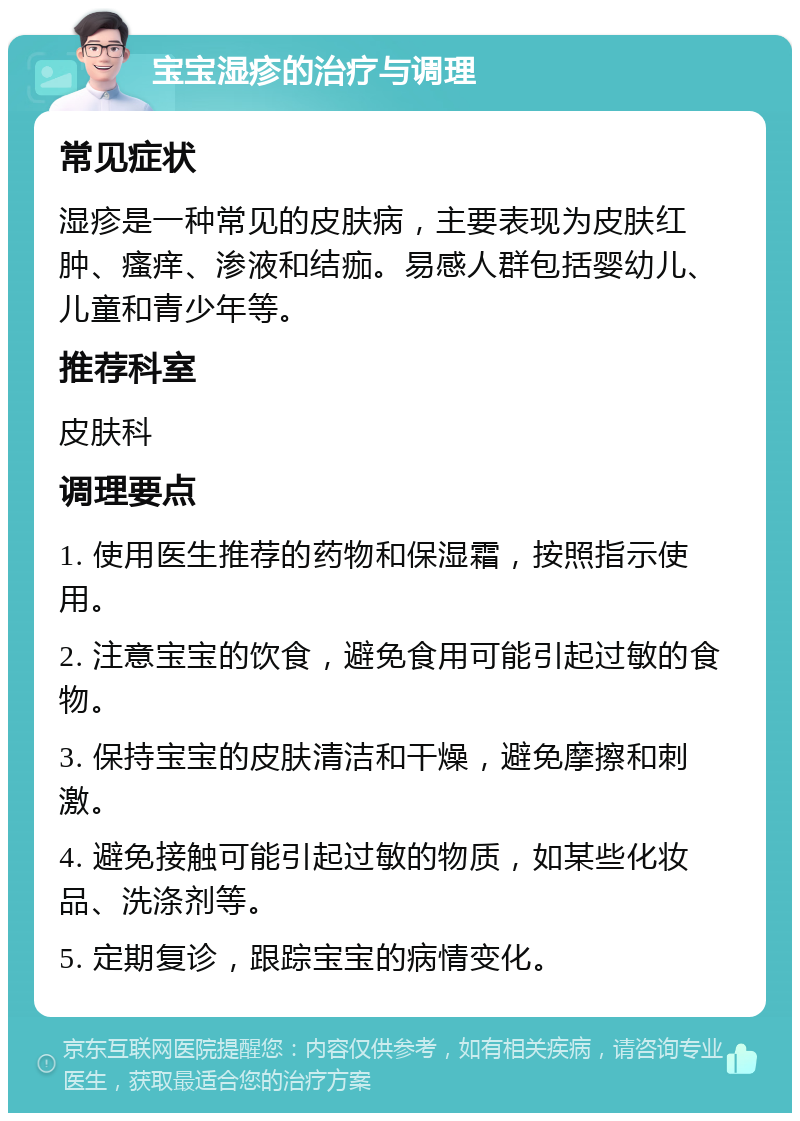 宝宝湿疹的治疗与调理 常见症状 湿疹是一种常见的皮肤病，主要表现为皮肤红肿、瘙痒、渗液和结痂。易感人群包括婴幼儿、儿童和青少年等。 推荐科室 皮肤科 调理要点 1. 使用医生推荐的药物和保湿霜，按照指示使用。 2. 注意宝宝的饮食，避免食用可能引起过敏的食物。 3. 保持宝宝的皮肤清洁和干燥，避免摩擦和刺激。 4. 避免接触可能引起过敏的物质，如某些化妆品、洗涤剂等。 5. 定期复诊，跟踪宝宝的病情变化。