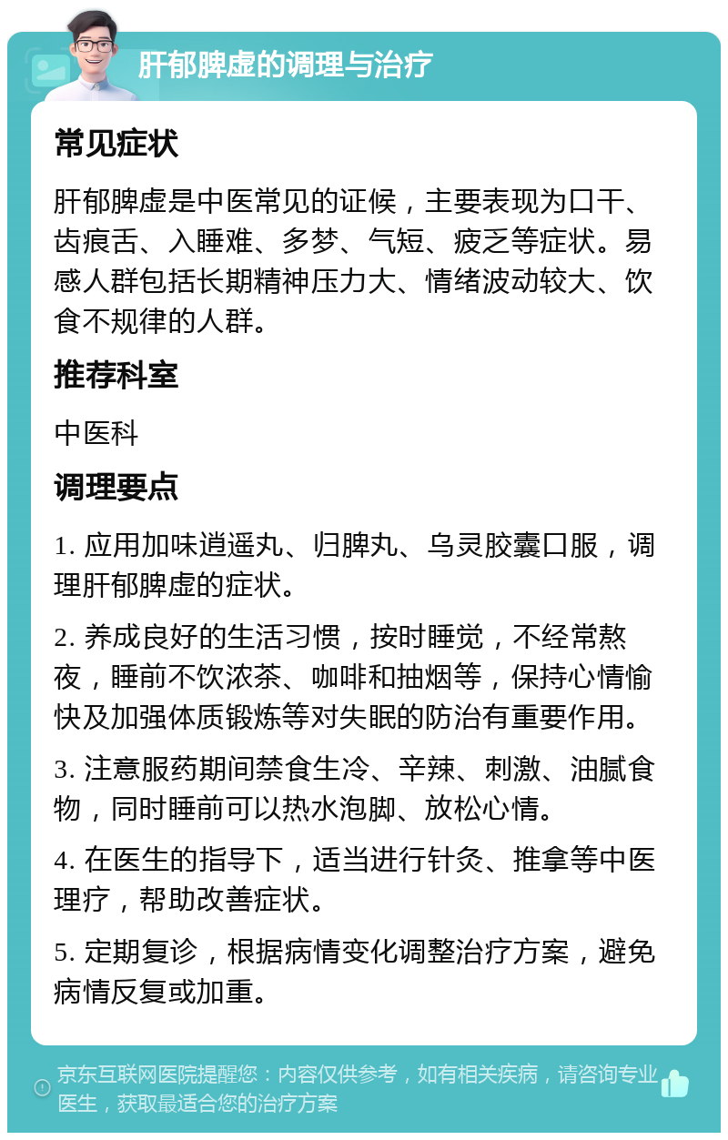 肝郁脾虚的调理与治疗 常见症状 肝郁脾虚是中医常见的证候，主要表现为口干、齿痕舌、入睡难、多梦、气短、疲乏等症状。易感人群包括长期精神压力大、情绪波动较大、饮食不规律的人群。 推荐科室 中医科 调理要点 1. 应用加味逍遥丸、归脾丸、乌灵胶囊口服，调理肝郁脾虚的症状。 2. 养成良好的生活习惯，按时睡觉，不经常熬夜，睡前不饮浓茶、咖啡和抽烟等，保持心情愉快及加强体质锻炼等对失眠的防治有重要作用。 3. 注意服药期间禁食生冷、辛辣、刺激、油腻食物，同时睡前可以热水泡脚、放松心情。 4. 在医生的指导下，适当进行针灸、推拿等中医理疗，帮助改善症状。 5. 定期复诊，根据病情变化调整治疗方案，避免病情反复或加重。