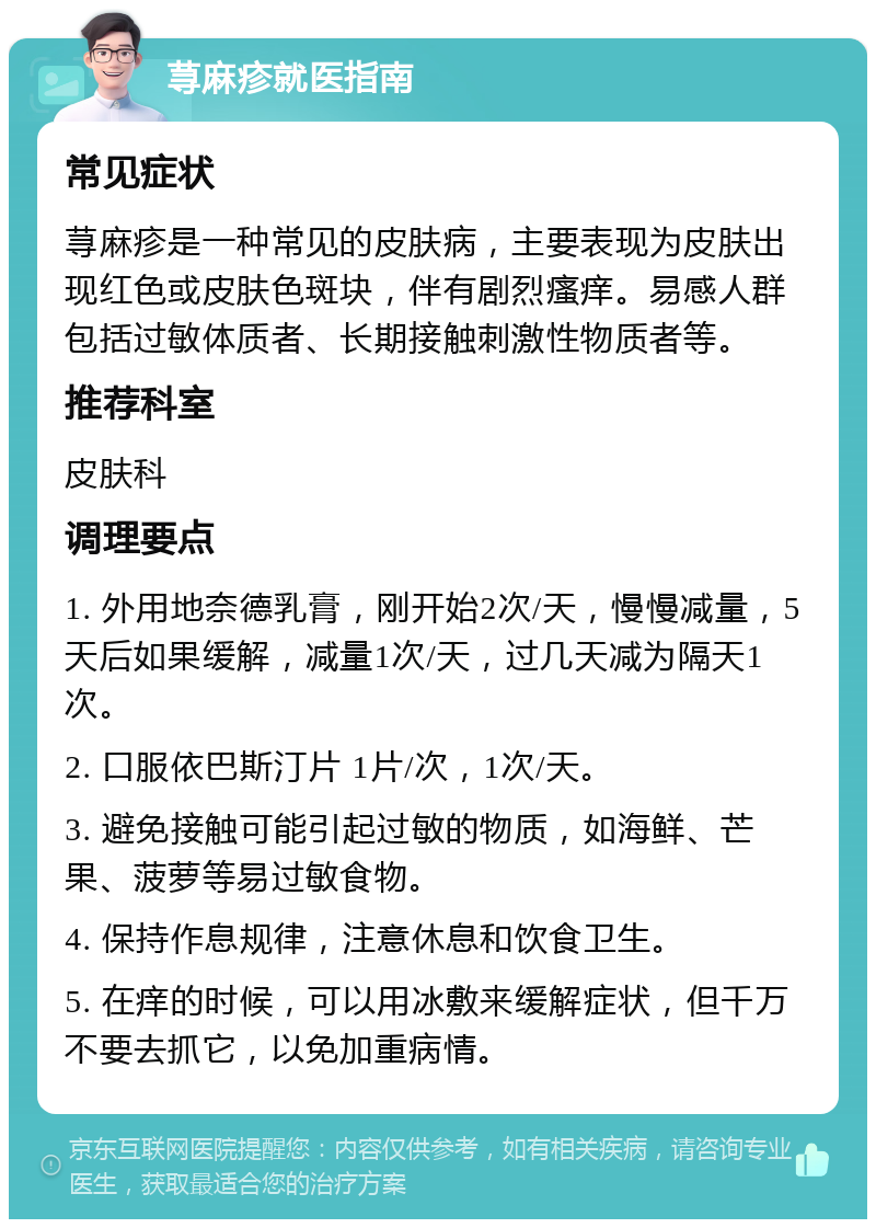 荨麻疹就医指南 常见症状 荨麻疹是一种常见的皮肤病，主要表现为皮肤出现红色或皮肤色斑块，伴有剧烈瘙痒。易感人群包括过敏体质者、长期接触刺激性物质者等。 推荐科室 皮肤科 调理要点 1. 外用地奈德乳膏，刚开始2次/天，慢慢减量，5天后如果缓解，减量1次/天，过几天减为隔天1次。 2. 口服依巴斯汀片 1片/次，1次/天。 3. 避免接触可能引起过敏的物质，如海鲜、芒果、菠萝等易过敏食物。 4. 保持作息规律，注意休息和饮食卫生。 5. 在痒的时候，可以用冰敷来缓解症状，但千万不要去抓它，以免加重病情。