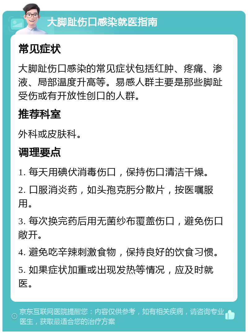 大脚趾伤口感染就医指南 常见症状 大脚趾伤口感染的常见症状包括红肿、疼痛、渗液、局部温度升高等。易感人群主要是那些脚趾受伤或有开放性创口的人群。 推荐科室 外科或皮肤科。 调理要点 1. 每天用碘伏消毒伤口，保持伤口清洁干燥。 2. 口服消炎药，如头孢克肟分散片，按医嘱服用。 3. 每次换完药后用无菌纱布覆盖伤口，避免伤口敞开。 4. 避免吃辛辣刺激食物，保持良好的饮食习惯。 5. 如果症状加重或出现发热等情况，应及时就医。