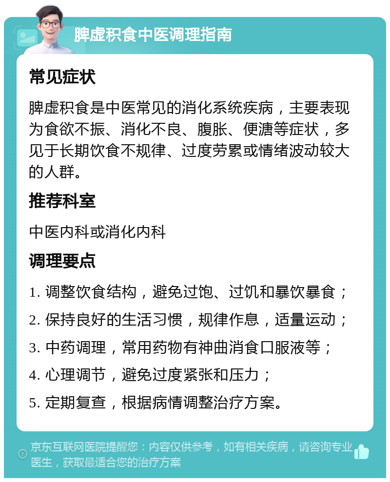 脾虚积食中医调理指南 常见症状 脾虚积食是中医常见的消化系统疾病，主要表现为食欲不振、消化不良、腹胀、便溏等症状，多见于长期饮食不规律、过度劳累或情绪波动较大的人群。 推荐科室 中医内科或消化内科 调理要点 1. 调整饮食结构，避免过饱、过饥和暴饮暴食； 2. 保持良好的生活习惯，规律作息，适量运动； 3. 中药调理，常用药物有神曲消食口服液等； 4. 心理调节，避免过度紧张和压力； 5. 定期复查，根据病情调整治疗方案。