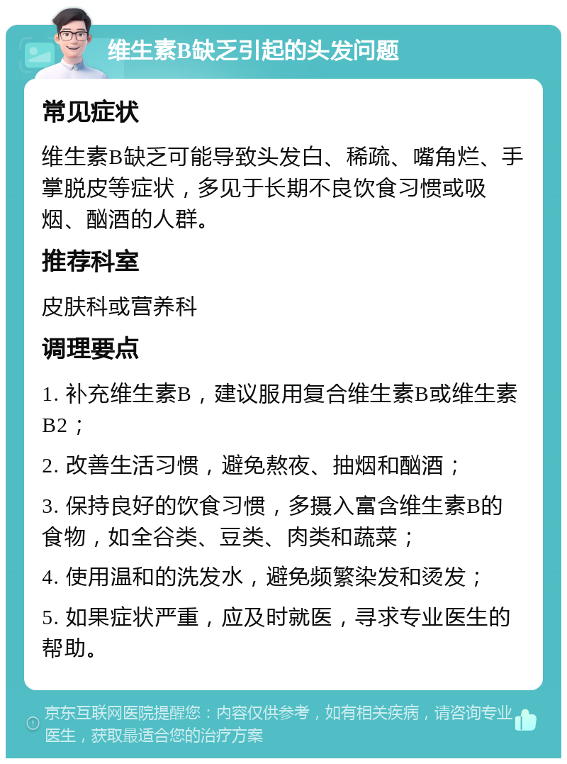 维生素B缺乏引起的头发问题 常见症状 维生素B缺乏可能导致头发白、稀疏、嘴角烂、手掌脱皮等症状，多见于长期不良饮食习惯或吸烟、酗酒的人群。 推荐科室 皮肤科或营养科 调理要点 1. 补充维生素B，建议服用复合维生素B或维生素B2； 2. 改善生活习惯，避免熬夜、抽烟和酗酒； 3. 保持良好的饮食习惯，多摄入富含维生素B的食物，如全谷类、豆类、肉类和蔬菜； 4. 使用温和的洗发水，避免频繁染发和烫发； 5. 如果症状严重，应及时就医，寻求专业医生的帮助。