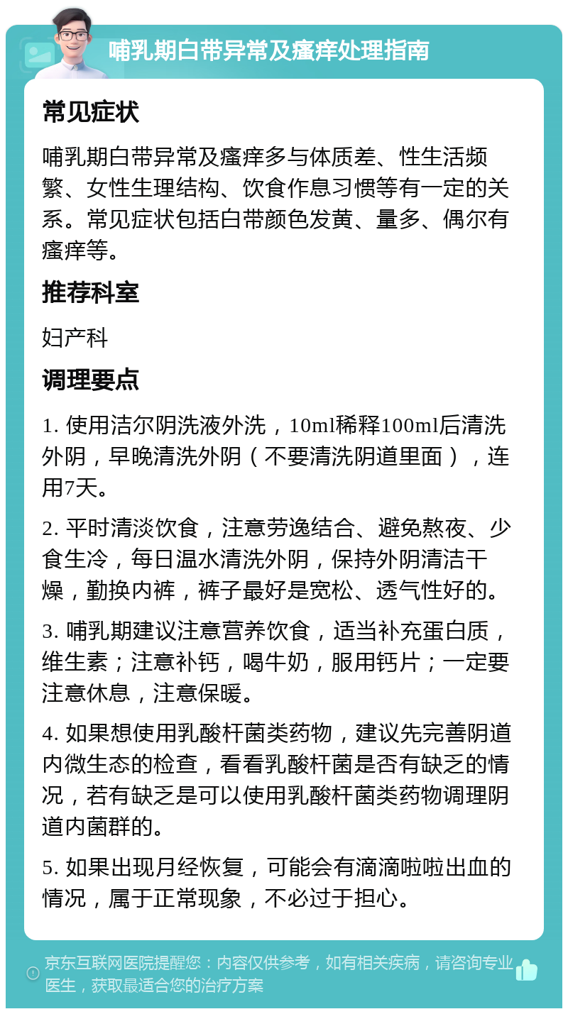 哺乳期白带异常及瘙痒处理指南 常见症状 哺乳期白带异常及瘙痒多与体质差、性生活频繁、女性生理结构、饮食作息习惯等有一定的关系。常见症状包括白带颜色发黄、量多、偶尔有瘙痒等。 推荐科室 妇产科 调理要点 1. 使用洁尔阴洗液外洗，10ml稀释100ml后清洗外阴，早晚清洗外阴（不要清洗阴道里面），连用7天。 2. 平时清淡饮食，注意劳逸结合、避免熬夜、少食生冷，每日温水清洗外阴，保持外阴清洁干燥，勤换内裤，裤子最好是宽松、透气性好的。 3. 哺乳期建议注意营养饮食，适当补充蛋白质，维生素；注意补钙，喝牛奶，服用钙片；一定要注意休息，注意保暖。 4. 如果想使用乳酸杆菌类药物，建议先完善阴道内微生态的检查，看看乳酸杆菌是否有缺乏的情况，若有缺乏是可以使用乳酸杆菌类药物调理阴道内菌群的。 5. 如果出现月经恢复，可能会有滴滴啦啦出血的情况，属于正常现象，不必过于担心。