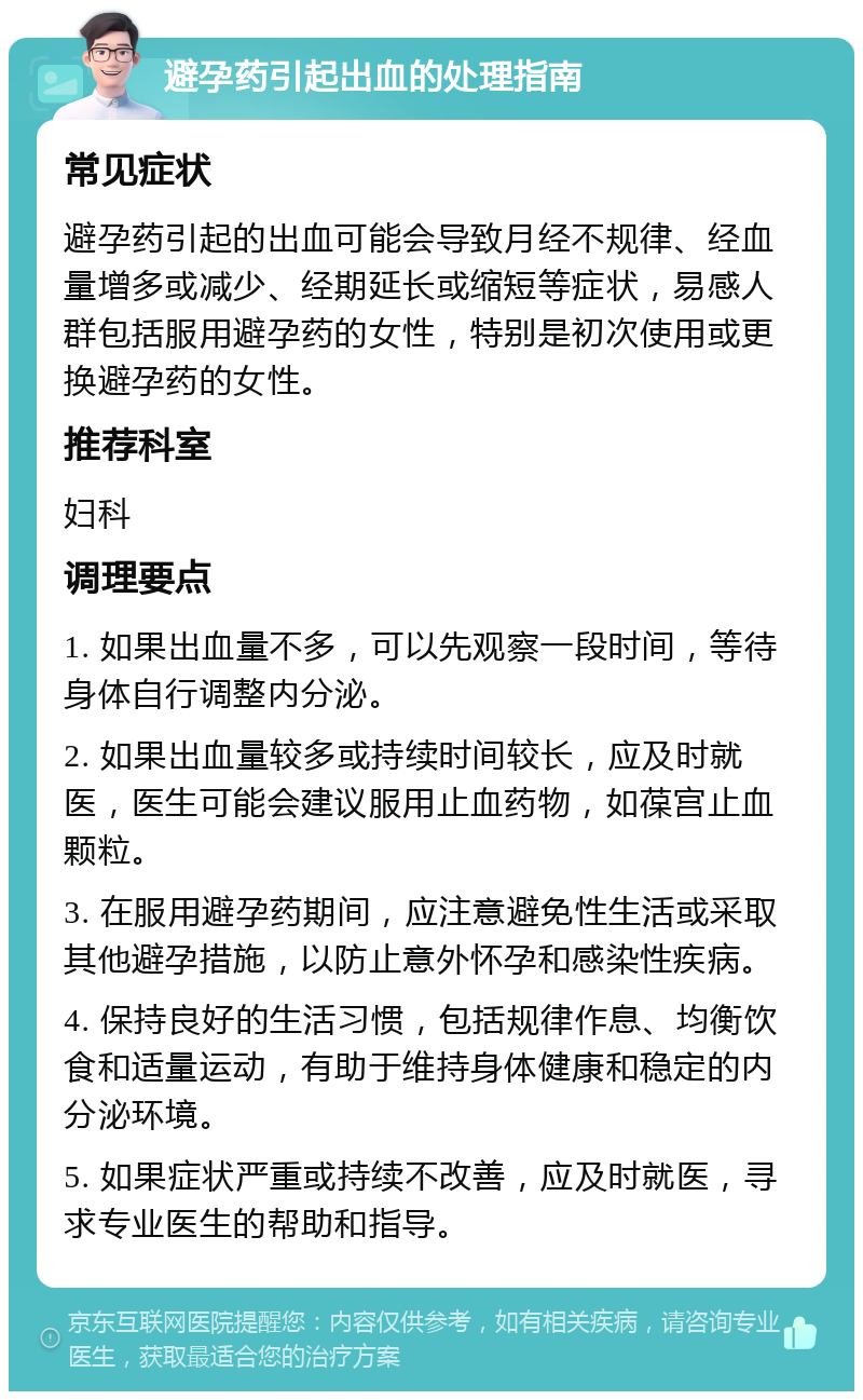 避孕药引起出血的处理指南 常见症状 避孕药引起的出血可能会导致月经不规律、经血量增多或减少、经期延长或缩短等症状，易感人群包括服用避孕药的女性，特别是初次使用或更换避孕药的女性。 推荐科室 妇科 调理要点 1. 如果出血量不多，可以先观察一段时间，等待身体自行调整内分泌。 2. 如果出血量较多或持续时间较长，应及时就医，医生可能会建议服用止血药物，如葆宫止血颗粒。 3. 在服用避孕药期间，应注意避免性生活或采取其他避孕措施，以防止意外怀孕和感染性疾病。 4. 保持良好的生活习惯，包括规律作息、均衡饮食和适量运动，有助于维持身体健康和稳定的内分泌环境。 5. 如果症状严重或持续不改善，应及时就医，寻求专业医生的帮助和指导。