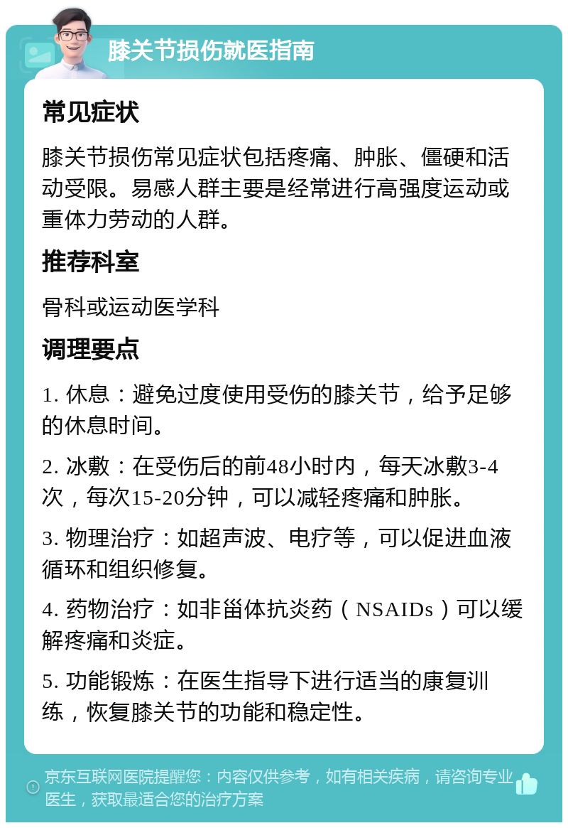 膝关节损伤就医指南 常见症状 膝关节损伤常见症状包括疼痛、肿胀、僵硬和活动受限。易感人群主要是经常进行高强度运动或重体力劳动的人群。 推荐科室 骨科或运动医学科 调理要点 1. 休息：避免过度使用受伤的膝关节，给予足够的休息时间。 2. 冰敷：在受伤后的前48小时内，每天冰敷3-4次，每次15-20分钟，可以减轻疼痛和肿胀。 3. 物理治疗：如超声波、电疗等，可以促进血液循环和组织修复。 4. 药物治疗：如非甾体抗炎药（NSAIDs）可以缓解疼痛和炎症。 5. 功能锻炼：在医生指导下进行适当的康复训练，恢复膝关节的功能和稳定性。