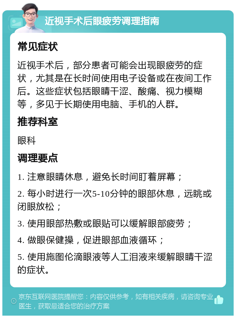 近视手术后眼疲劳调理指南 常见症状 近视手术后，部分患者可能会出现眼疲劳的症状，尤其是在长时间使用电子设备或在夜间工作后。这些症状包括眼睛干涩、酸痛、视力模糊等，多见于长期使用电脑、手机的人群。 推荐科室 眼科 调理要点 1. 注意眼睛休息，避免长时间盯着屏幕； 2. 每小时进行一次5-10分钟的眼部休息，远眺或闭眼放松； 3. 使用眼部热敷或眼贴可以缓解眼部疲劳； 4. 做眼保健操，促进眼部血液循环； 5. 使用施图伦滴眼液等人工泪液来缓解眼睛干涩的症状。