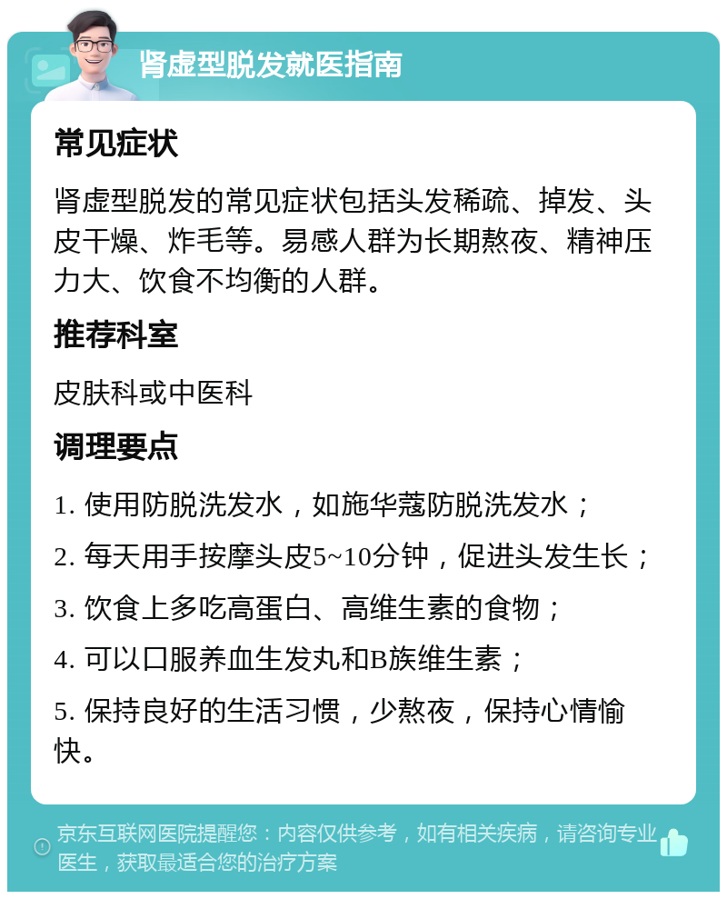 肾虚型脱发就医指南 常见症状 肾虚型脱发的常见症状包括头发稀疏、掉发、头皮干燥、炸毛等。易感人群为长期熬夜、精神压力大、饮食不均衡的人群。 推荐科室 皮肤科或中医科 调理要点 1. 使用防脱洗发水，如施华蔻防脱洗发水； 2. 每天用手按摩头皮5~10分钟，促进头发生长； 3. 饮食上多吃高蛋白、高维生素的食物； 4. 可以口服养血生发丸和B族维生素； 5. 保持良好的生活习惯，少熬夜，保持心情愉快。