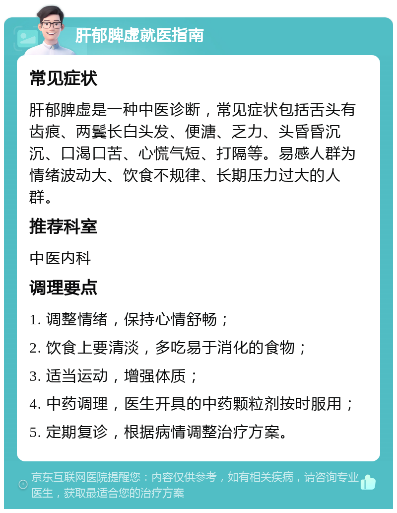 肝郁脾虚就医指南 常见症状 肝郁脾虚是一种中医诊断，常见症状包括舌头有齿痕、两鬓长白头发、便溏、乏力、头昏昏沉沉、口渴口苦、心慌气短、打隔等。易感人群为情绪波动大、饮食不规律、长期压力过大的人群。 推荐科室 中医内科 调理要点 1. 调整情绪，保持心情舒畅； 2. 饮食上要清淡，多吃易于消化的食物； 3. 适当运动，增强体质； 4. 中药调理，医生开具的中药颗粒剂按时服用； 5. 定期复诊，根据病情调整治疗方案。