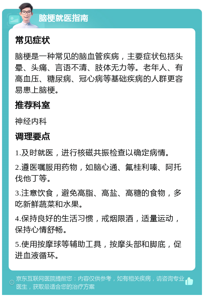 脑梗就医指南 常见症状 脑梗是一种常见的脑血管疾病，主要症状包括头晕、头痛、言语不清、肢体无力等。老年人、有高血压、糖尿病、冠心病等基础疾病的人群更容易患上脑梗。 推荐科室 神经内科 调理要点 1.及时就医，进行核磁共振检查以确定病情。 2.遵医嘱服用药物，如脑心通、氟桂利嗪、阿托伐他丁等。 3.注意饮食，避免高脂、高盐、高糖的食物，多吃新鲜蔬菜和水果。 4.保持良好的生活习惯，戒烟限酒，适量运动，保持心情舒畅。 5.使用按摩球等辅助工具，按摩头部和脚底，促进血液循环。