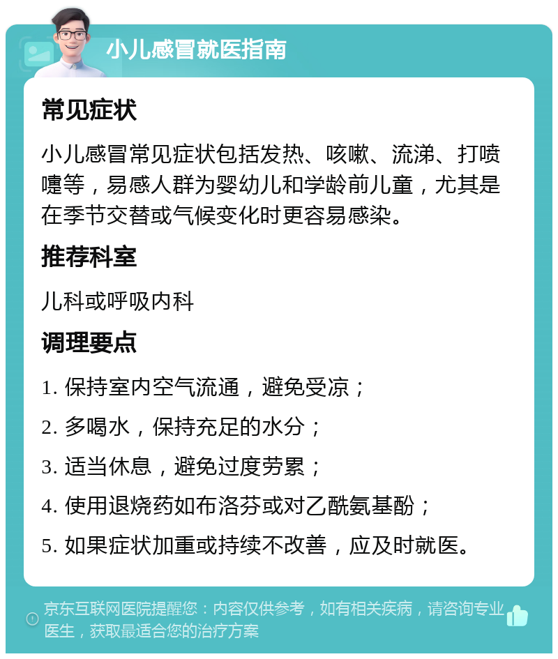 小儿感冒就医指南 常见症状 小儿感冒常见症状包括发热、咳嗽、流涕、打喷嚏等，易感人群为婴幼儿和学龄前儿童，尤其是在季节交替或气候变化时更容易感染。 推荐科室 儿科或呼吸内科 调理要点 1. 保持室内空气流通，避免受凉； 2. 多喝水，保持充足的水分； 3. 适当休息，避免过度劳累； 4. 使用退烧药如布洛芬或对乙酰氨基酚； 5. 如果症状加重或持续不改善，应及时就医。