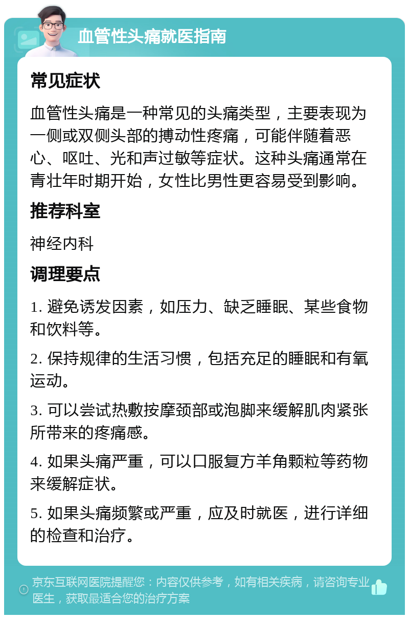 血管性头痛就医指南 常见症状 血管性头痛是一种常见的头痛类型，主要表现为一侧或双侧头部的搏动性疼痛，可能伴随着恶心、呕吐、光和声过敏等症状。这种头痛通常在青壮年时期开始，女性比男性更容易受到影响。 推荐科室 神经内科 调理要点 1. 避免诱发因素，如压力、缺乏睡眠、某些食物和饮料等。 2. 保持规律的生活习惯，包括充足的睡眠和有氧运动。 3. 可以尝试热敷按摩颈部或泡脚来缓解肌肉紧张所带来的疼痛感。 4. 如果头痛严重，可以口服复方羊角颗粒等药物来缓解症状。 5. 如果头痛频繁或严重，应及时就医，进行详细的检查和治疗。